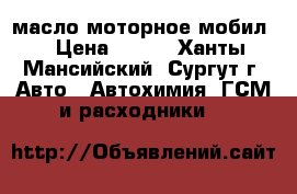 масло моторное мобил. › Цена ­ 300 - Ханты-Мансийский, Сургут г. Авто » Автохимия, ГСМ и расходники   